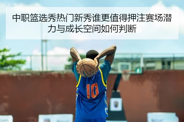 中职篮选秀热门新秀谁更值得押注赛场潜力与成长空间如何判断
