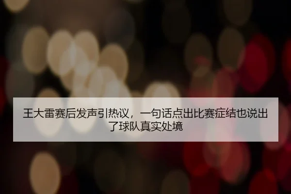 王大雷赛后发声引热议，一句话点出比赛症结也说出了球队真实处境